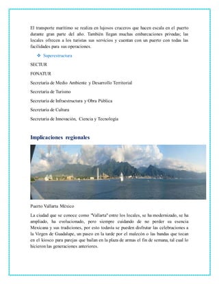 El transporte marítimo se realiza en lujosos cruceros que hacen escala en el puerto
durante gran parte del año. También llegan muchas embarcaciones privadas; las
locales ofrecen a los turistas sus servicios y cuentan con un puerto con todas las
facilidades para sus operaciones.
 Superestructura
SECTUR
FONATUR
Secretaría de Medio Ambiente y Desarrollo Territorial
Secretaría de Turismo
Secretaría de Infraestructura y Obra Pública
Secretaría de Cultura
Secretaría de Innovación, Ciencia y Tecnología
Implicaciones regionales
Puerto Vallarta México
La ciudad que se conoce como "Vallarta" entre los locales, se ha modernizado, se ha
ampliado, ha evolucionado, pero siempre cuidando de no perder su esencia
Mexicana y sus tradiciones, por esto todavía se pueden disfrutar las celebraciones a
la Virgen de Guadalupe, un paseo en la tarde por el malecón o las bandas que tocan
en el kiosco para parejas que bailan en la plaza de armas el fin de semana, tal cual lo
hicieron las generaciones anteriores.
 