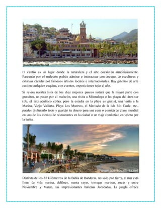 El centro es un lugar donde la naturaleza y el arte coexisten armoniosamente.
Paseando por el malecón podrás admirar e interactuar con docenas de esculturas y
estatuas creadas por famosos artistas locales e internacionales. Hay galerías de arte
casi en cualquier esquina, con eventos, exposiciones todo el año.
Si revisa nuestra lista de los diez mejores paseos notará que la mayor parte con
gratuitos, un paseo por el malecón, una visita a Mismaloya o las playas del área sur
(ok, el taxi acuático cobra, pero la estadía en la playa es gratis), una visita a la
Marina, Viejo Vallarta, Playa Los Muertos, el Mercado de la Isla Río Cuale, etc.,
puedes disfrutarlo todo y guardar tu dinero para una cena o comida de clase mundial
en uno de los cientos de restaurantes en la ciudad o un viaje romántico en velero por
la bahía.
Disfruta de los 85 kilómetros de la Bahía de Banderas, no sólo por tierra, el mar está
lleno de vida marina, delfines, manta rayas, tortugas marinas, orcas y entre
Noviembre y Marzo, las impresionantes ballenas Jorobadas. La jungla ofrece
 