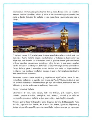 innumerables oportunidades para observar flora y fauna, flores como las orquídeas
abundan, insectos coloridos, árboles y frutas, si los quieren todos concentrados, una
visita al Jardín Botánico de Vallarta es una maravillosa experiencia para toda la
familia.
El turismo es uno de los principales factores para el desarrollo económico de este
municipio. Puerto Vallarta ofrece a sus habitantes y visitantes un buen número de
playas que son visitadas cotidianamente. Aquí se pueden admirar gran cantidad de
bellezas naturales, monumentos históricos y obras de arte, lo cual atrae a muchos
turistas nacionales y extranjeros. El turismo se encuentra ampliamente fomentado en
Puerto Vallarta, pues el municipio cuenta también con zonas de playas nudistas,
ecológicas y de montañas con bellos paisajes, lo cual lo hace ampliamente atractivo
para esta actividad económica.
Asimismo, construcciones históricas y ampliamente significativas, obras de arte,
costumbres, tradiciones y leyendas muy propias de Puerto Vallarta, sin dejar de lado
los eventos nacionales e internacionales que aquí se celebran, representan para sus
habitantes y turistas un foco de atracción muy interesante.
Cerros y centro de Vallarta
Observación de aves, tours canopy, nado con delfines, golf, cruceros, buceo,
esnórkel, parques acuáticos, zoológicos, surf, windsurf, kitesurf y un sinfín de
opciones los esperan en Vallarta, y si no quieren hacer nada, también se puede.
Al norte por la Bahía visite pueblos como Bucerías, La Cruz de Huanacaxtle, Punta
de Mita, Sayulita o San Pancho, por el sur a Las Ánimas, Quimixto, Majahuitas y
Yelapa, playas sólo accesibles por mar, tan aisladas y pintorescas que por momentos
 