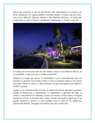 parece que estuvieras en una isla del Pacífico Sur. Adentrándose en la Sierra y las
áreas montañosas los esperan pueblos coloniales donde el tiempo dejó de correr,
entre éstos, Mascota, Talpa de Allende o San Sebastián del Oeste. Si tienen más
tiempo hasta un viaje a Tequila y Guadalajara (Tlaquepaque y Tonalá) es posible.
Las playas de la zona están entre las más limpias y mejor conservadas de México, no
es casualidad, es algo en lo que se trabaja activamente.
Vallarta es un lugar que mezcla lo ultramoderno con lo ultratradicional, lujo con
sencillez, lo gourmet con comida corrida o el taco en un puesto callejero. Si se desea
derrochar, Vallarta lo ofrece, si desea disfrutar con poco presupuesto, por supuesto,
también se puede.
Cuando se le considera como un todo, la amplia variedad de opciones de primera
calidad en alojamiento y alimentación, la tranquilidad y seguridad del lugar, la
calidez y sinceridad de los habitantes locales, los artistas, el buen clima y la riqueza
natural, un servicio de primera clase, vamos creando una mezcla mágica que le ha
ganado reputación y premios a nivel mundial, como el título de "La ciudad más
amistosa del Mundo" entregado por la Revista de viajes Condé Nast.
 