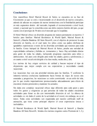 Conclusiones
Este maravilloso Hotel Marival Resort & Suites se encuentra en su fase de
Crecimiento ya que se está e incursionando en el desarrollo de nuevos conceptos,
además de adecuar un conjunto de nuevas instalaciones con la finalidad de participar
en más segmentos dentro del mercado, logrando el reconocimiento a nivel local,
estatal, y nacional que lo consolida como uno delos mejores hoteles del país, ya que
cuenta con el prestigio de 50 años en el mercado que lo respaldan.
El Hotel Marival ofrece un divertido programa de manera permanente en nuestros 3
hoteles para familias: Marival Residences & World Spa®, Marival Resort &
Suites® y Rancho Banderas All Suite Resort®, con el objetivo de promover la sana
diversión en familia, en el cual tanto los niños como sus padres disfrutan de
agradables experiencias a través de las divertidas actividades que tenemos para toda
la familia. Como huésped de Marival Resort & Suites, prueba una variedad de
especialidades culinarias y bebidas en restaurantes y bares. Hay actividades diarias
para gente de todas las edades, incluyendo programas especiales para niños y
adolescentes. Así pues está dirigido para todas las edades, gustos y preferencias, y
en cuanto a nivel social está dirigido a la clase media, media alta y alta.
Los turistas de hoy exigen servicios de calidad y buscan mejorar el tipo de
alojamiento que mejor cumpla con sus expectativas y necesidades cuando
vacacionan.
Las vacaciones hoy son una prioridad máxima para las familias. Y conforme la
industria turística evoluciona rápidamente hacia formas de viajes de recreo más
avanzadas y progresivas, las vacaciones se están convirtiendo en un estilo de vida,
por lo que resulta importantísimo promocionarlas adecuadamente para efecto de
encontrar clientes potenciales y mantener los actuales.
Sin duda este complejo vacacional ofrece algo diferente para cada quien y para
todos los gustos y exigencias ya que personas de todas las edades encuentran
actividades para llenar su día con interminable diversión al sol. La alberca de
actividades es sin duda el centro de la actividad en el resort; sin embargo, no es el
único. Todas estas actividades son organizadas por nuestro calificado staff de
animación, que tiene como principal objetivo el crear experiencias únicas e
inolvidables.
El Marival Residences & World Spa®, Marival Resort & Suites® y Rancho
Banderas All Suite Resort®, brinda a los turistas exigentes suites Premium de 1, 2 y
 