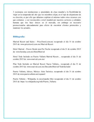 3 recámaras con instalaciones y amenidades de clase mundial y la flexibilidad de
viajar en la temporada del año que los miembros elijan, en el tipo de alojamiento de
su elección, es por ello que debemos explotar al máximo todos estos recursos con
que contamos y ser reconocidos a nivel mundial por nuestros servicios y calidades
humana que nos hace únicos en el mercado, sin embargo en necesario
promocionarlas adecuadamente para efecto de encontrar clientes potenciales y
mantener los actuales.
Bibliografía:
Marival Resort and Suites - PriceTravel.com.mx recuperado el dia 31 de octubre
2015 de: www.pricetravel.com.mx/Marival-Resort
Hotel Marival - Precio Desde mxn Por Noche recuperado el dia 31 de octubre 2015
de: www.bestday.com.mx/HotelMarival
Hotel Todo Incluido en Puerto Vallarta Marival Resort… recuperado el dia 31 de
octubre 2015 de: www.marival.com.mx/
Plan Todo Incluido en Marival Resort Nuevo Vallarta... recuperado el dia 31 de
octubre 2015 de: www.marival.com.mx/DescubreMarival/TodoIncluido/
Puerto Vallarta, Jalisco, México. Guía Turística. recuperado el dia 31 de octubre
2015 de:www.puertovallarta.net/espanol/
Puerto Vallarta - Wikipedia, la enciclopedia libre recuperado el dia 31 de octubre
2015 de: https://es.wikipedia.org/wiki/Puerto_Vallarta
 