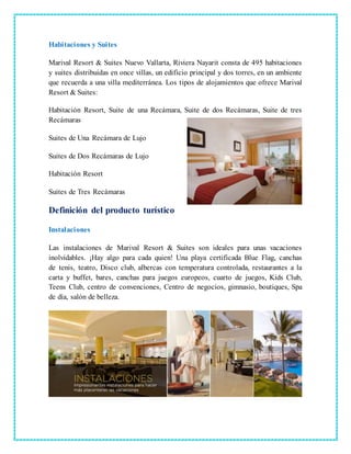 Habitaciones y Suites
Marival Resort & Suites Nuevo Vallarta, Riviera Nayarit consta de 495 habitaciones
y suites distribuidas en once villas, un edificio principal y dos torres, en un ambiente
que recuerda a una villa mediterránea. Los tipos de alojamientos que ofrece Marival
Resort & Suites:
Habitación Resort, Suite de una Recámara, Suite de dos Recámaras, Suite de tres
Recámaras
Suites de Una Recámara de Lujo
Suites de Dos Recámaras de Lujo
Habitación Resort
Suites de Tres Recámaras
Definición del producto turístico
Instalaciones
Las instalaciones de Marival Resort & Suites son ideales para unas vacaciones
inolvidables. ¡Hay algo para cada quien! Una playa certificada Blue Flag, canchas
de tenis, teatro, Disco club, albercas con temperatura controlada, restaurantes a la
carta y buffet, bares, canchas para juegos europeos, cuarto de juegos, Kids Club,
Teens Club, centro de convenciones, Centro de negocios, gimnasio, boutiques, Spa
de día, salón de belleza.
 