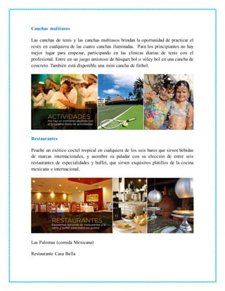 Canchas multiusos
Las canchas de tenis y las canchas multiusos brindan la oportunidad de practicar el
revés en cualquiera de las cuatro canchas iluminadas. Para los principiantes no hay
mejor lugar para empezar, participando en las clínicas diarias de tenis con el
profesional. Entre en un juego amistoso de básquet bol o vóley bol en una cancha de
concreto. También está disponible una mini cancha de fútbol.
Restaurantes
Pruebe un exótico coctel tropical en cualquiera de los seis bares que sirven bebidas
de marcas internacionales, y asombre su paladar con su elección de entre seis
restaurantes de especialidades y buffet, que sirven exquisitos platillos de la cocina
mexicana e internacional.
Las Palomas (comida Mexicana)
Restaurante Casa Bella
 