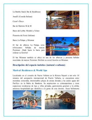 La Bamba Snack Bar & Steakhouse
Amalfi (Comida Italiana)
Cesar’s Disco
Bar de Martinis M & M
Bares del Lobby Mirabel y Volare
Piazzetta dei Forni (Italiana)
Bares La Palapa y Miramar
El bar de alberca La Palapa, sirve
refrescantes bebidas de marcas
Premium. ¡Nade hasta la barra para
ordenar su favorita!
El bar Miramar también se ubica en una de las albercas y presenta bebidas
mezcladas de marcas Premium. Disfrute su coctel favorito en Miramar.
Descripción del espacio turístico (natural o urbano)
Marival Residences & World Spa
Localizado en el corazón de Nuevo Vallarta en la Riviera Nayarit a tan solo 10
minutos del aeropuerto internacional de Puerto Vallarta, se encuentran entre
montañas esmeralda, interminables playas de arenas doradas y las azules aguas del
Pacífico en la Bahía de Banderas. Su arquitectura es contemporánea y tiene
espaciosas residencias de lujo y villas privadas, gastronomía gourmet y la cálida,
amistosa hospitalidad que identifica a la gente de este destino. Áreas bellamente
 