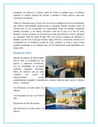 arregladas con albercas y jardines, patio de fuentes y palapas junto a la alberca
capturan el espíritu tropical del destino y brindan el fondo perfecto para unas
vacaciones de ensueño.
Todos los alimentos que se sirven son a la carta en cualquiera de los tres restaurantes
que ofrecen especialidades gourmet para el desayuno, brunch, comida y cena, sin
restricciones en los restaurantes de especialidad. Todas las bebidas incluyendo
bebidas nacionales y de marcas Premium, vinos de la casa en el bar de vinos
Brunello, servicio a cuartos las 24 horas (con cargo adicional por servicio y propinas
no incluidas), Club de Playa Privado VIP con servicio completo de alimentos y
bebidas y servicio de concierge de playa. Agua, refrescos y cerveza de cortesía en el
refrigerador de la residencia, cancha de tenis, gimnasio y Fitness center. Cenas
gourmet preparadas en la residencia por un chef profesional están disponibles con
cargo extra.
Residencias y Villas
Marival Residences & World Spa®
ofrece toda la comodidad de sus
lujosas y espaciosas residencias,
con las amenidades de un hogar
moderno: elegantes recámaras,
baños de mármol, sala de estar
completa con centro de
entretenimiento, cocina
completamente equipada y naturalmente, enormes balcones para reposar y dejarse
llevar… al paraíso.
Una Recámara con patio junto a la
alberca
Una Recámara de Lujo con Vista al
Mar
Residencias de Dos Recámaras
Dos Recámaras con patio junto a la
alberca
 