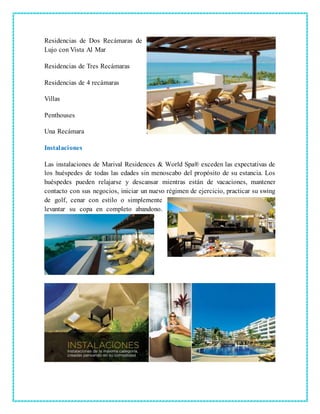 Residencias de Dos Recámaras de
Lujo con Vista Al Mar
Residencias de Tres Recámaras
Residencias de 4 recámaras
Villas
Penthouses
Una Recámara
Instalaciones
Las instalaciones de Marival Residences & World Spa® exceden las expectativas de
los huéspedes de todas las edades sin menoscabo del propósito de su estancia. Los
huéspedes pueden relajarse y descansar mientras están de vacaciones, mantener
contacto con sus negocios, iniciar un nuevo régimen de ejercicio, practicar su swing
de golf, cenar con estilo o simplemente
levantar su copa en completo abandono.
 
