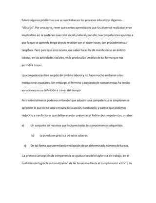 futuro algunos problemas que se suscitaban en los procesos educativos digamos…
“clásicos”. Por una parte, rever que ciertos aprendizajes que los alumnos realizaban eran
inaplicables en la posterior inserción social y laboral, por ello, las competencias apuntan a
que lo que se aprenda tenga directa relación con el saber hacer, con procedimientos
tangibles. Pero para que esto ocurra, ese saber hacer ha de manifestarse en ámbito
laboral, en las actividades sociales, en la producción creativa de tal forma que nos
permitirá crecer.
Las competencias han surgido del ámbito laboral y no hace mucho arribaron a las
instituciones escolares, Sin embargo, el término o concepto de competencias ha tenido
variaciones en su definición a través del tiempo.
Pero esencialmente podemos entender que adquirir una competencia es simplemente
aprender lo que no se sabe a través de la acción, haciéndolo, y parece que podemos
reducirlo a tres factores que debieran estar presentes al hablar de competencias, a saber:
a) Un conjunto de recursos que incluyen todos los conocimientos adquiridos.
b) La puesta en práctica de estos saberes.
c) De tal forma que permitan la realización de un determinado número de tareas.
La primera concepción de competencia se ajusta al modelo taylorista de trabajo, en el
cual interesa lograr la automatización de las tareas mediante el cumplimiento estricto de
 