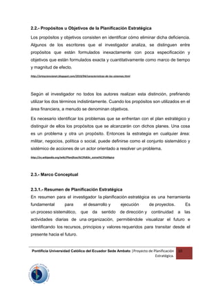 2.2.- Propósitos u Objetivos de la Planificación Estratégica
Los propósitos y objetivos consisten en identificar cómo eliminar dicha deficiencia.
Algunos de los escritores que el investigador analiza, se distinguen entre
propósitos que están formulados inexactamente con poca especificación y
objetivos que están formulados exacta y cuantitativamente como marco de tiempo
y magnitud de efecto.
http://arteyciencianet.blogspot.com/2010/04/caracteristicas-de-los-sistemas.html
Según el investigador no todos los autores realizan esta distinción, prefiriendo
utilizar los dos términos indistintamente. Cuando los propósitos son utilizados en el
área financiera, a menudo se denominan objetivos.
Es necesario identificar los problemas que se enfrentan con el plan estratégico y
distinguir de ellos los propósitos que se alcanzarán con dichos planes. Una cosa
es un problema y otra un propósito. Entonces la estrategia en cualquier área:
militar, negocios, política o social, puede definirse como el conjunto sistemático y
sistémico de acciones de un actor orientado a resolver un problema.
http://es.wikipedia.org/wiki/Planificaci%C3%B3n_estrat%C3%A9gica
2.3.- Marco Conceptual
2.3.1.- Resumen de Planificación Estratégica
En resumen para el investigador la planificación estratégica es una herramienta
fundamental para el desarrollo y ejecución de proyectos. Es
un proceso sistemático, que da sentido de dirección y continuidad a las
actividades diarias de una organización, permitiéndole visualizar el futuro e
identificando los recursos, principios y valores requeridos para transitar desde el
presente hacia el futuro.
Pontificia Universidad Católica del Ecuador Sede Ambato |Proyecto de Planificación
Estratégica.
10
 