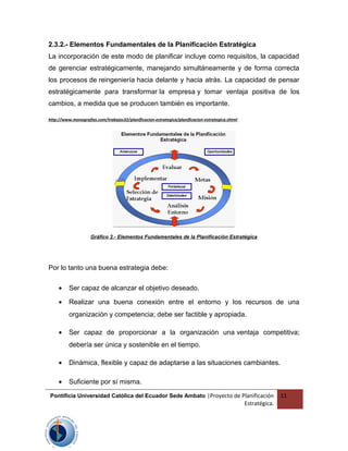 2.3.2.- Elementos Fundamentales de la Planificación Estratégica
La incorporación de este modo de planificar incluye como requisitos, la capacidad
de gerenciar estratégicamente, manejando simultáneamente y de forma correcta
los procesos de reingeniería hacia delante y hacia atrás. La capacidad de pensar
estratégicamente para transformar la empresa y tomar ventaja positiva de los
cambios, a medida que se producen también es importante.
http://www.monografias.com/trabajos32/planificacion-estrategica/planificacion-estrategica.shtml
Gráfico 2.- Elementos Fundamentales de la Planificación Estratégica
Por lo tanto una buena estrategia debe:
• Ser capaz de alcanzar el objetivo deseado.
• Realizar una buena conexión entre el entorno y los recursos de una
organización y competencia; debe ser factible y apropiada.
• Ser capaz de proporcionar a la organización una ventaja competitiva;
debería ser única y sostenible en el tiempo.
• Dinámica, flexible y capaz de adaptarse a las situaciones cambiantes.
• Suficiente por sí misma.
Pontificia Universidad Católica del Ecuador Sede Ambato |Proyecto de Planificación
Estratégica.
11
 