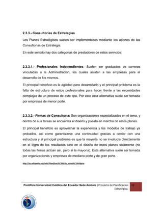 2.3.3.- Consultorías de Estrategias
Los Planes Estratégicos suelen ser implementados mediante los aportes de las
Consultorías de Estrategia.
En este sentido hay dos categorías de prestadores de estos servicios:
2.3.3.1.- Profesionales Independientes: Suelen ser graduados de carreras
vinculadas a la Administración, los cuales asisten a las empresas para el
desarrollo de los mismos.
El principal beneficio es la agilidad para desarrollarlo y el principal problema es la
falta de estructura de estos profesionales para hacer frente a las necesidades
complejas de un proceso de este tipo. Por esto esta alternativa suele ser tomada
por empresas de menor porte.
2.3.3.2.- Firmas de Consultoría: Son organizaciones especializadas en el tema, y
dentro de sus tareas se encuentra el diseño y puesta en marcha de estos planes.
El principal beneficio es aprovechar la experiencia y los modelos de trabajo ya
probados, así como garantizarse una continuidad gracias a contar con una
estructura y el principal problema es que la mayoría no se involucra directamente
en el logro de los resultados sino en el diseño de estos planes solamente (no
todas las firmas actúan así, pero sí la mayoría). Esta alternativa suele ser tomada
por organizaciones y empresas de mediano porte y de gran porte.
http://es.wikipedia.org/wiki/Planificaci%C3%B3n_estrat%C3%A9gica
Pontificia Universidad Católica del Ecuador Sede Ambato |Proyecto de Planificación
Estratégica.
12
 