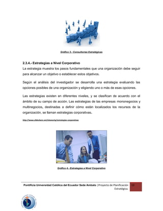 Gráfico 3.- Consultorías Estratégicas
2.3.4.- Estrategias a Nivel Corporativo
La estrategia muestra los pasos fundamentales que una organización debe seguir
para alcanzar un objetivo o establecer estos objetivos.
Según el análisis del investigador se desarrolla una estrategia evaluando las
opciones posibles de una organización y eligiendo uno o más de esas opciones.
Las estrategias existen en diferentes niveles, y se clasifican de acuerdo con el
ámbito de su campo de acción. Las estrategias de las empresas mononegocios y
multinegocios, destinadas a definir cómo están localizados los recursos de la
organización, se llaman estrategias corporativas.
http://www.slideshare.net/eleanortg/estrategias-corporativas
Gráfico 4.- Estrategias a Nivel Corporativo
Pontificia Universidad Católica del Ecuador Sede Ambato |Proyecto de Planificación
Estratégica.
13
 