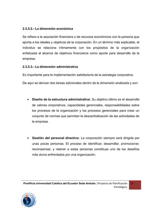 2.3.5.2.- La dimensión económica
Se refiere a la asociación financiera o de recursos económicos con la persona que
aporta a los ideales y objetivos de la corporación. En un término más explicable, el
individuo se relaciona íntimamente con los propósitos de la organización
enfatizada al alcance de objetivos financieros como aporte para desarrollo de la
empresa.
2.3.5.3.- La dimensión administrativa
Es importante para la implementación satisfactoria de la estrategia corporativa.
De aquí se derivan dos tareas adicionales dentro de la dimensión analizada y son:
• Diseño de la estructura administrativa: Su objetivo último es el desarrollo
de valores corporativos, capacidades gerenciales, responsabilidades sobre
los procesos de la organización y los procesos gerenciales para crear un
conjunto de normas que permitan la descentralización de las actividades de
la empresa.
• Gestión del personal directivo: La corporación siempre será dirigida por
unas pocas personas. El proceso de identificar, desarrollar, promocionar,
recompensar, y retener a estas personas constituye uno de los desafíos
más duros enfrentados por una organización.
Pontificia Universidad Católica del Ecuador Sede Ambato |Proyecto de Planificación
Estratégica.
15
 