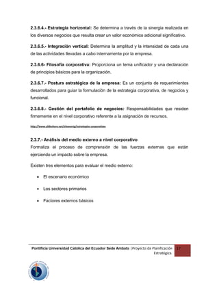 2.3.6.4.- Estrategia horizontal: Se determina a través de la sinergia realizada en
los diversos negocios que resulta crear un valor económico adicional significativo.
2.3.6.5.- Integración vertical: Determina la amplitud y la intensidad de cada una
de las actividades llevadas a cabo internamente por la empresa.
2.3.6.6- Filosofía corporativa: Proporciona un tema unificador y una declaración
de principios básicos para la organización.
2.3.6.7.- Postura estratégica de la empresa: Es un conjunto de requerimientos
desarrollados para guiar la formulación de la estrategia corporativa, de negocios y
funcional.
2.3.6.8.- Gestión del portafolio de negocios: Responsabilidades que residen
firmemente en el nivel corporativo referente a la asignación de recursos.
http://www.slideshare.net/eleanortg/estrategias-corporativas
2.3.7.- Análisis del medio externo a nivel corporativo
Formaliza el proceso de comprensión de las fuerzas externas que están
ejerciendo un impacto sobre la empresa.
Existen tres elementos para evaluar el medio externo:
• El escenario económico
• Los sectores primarios
• Factores externos básicos
Pontificia Universidad Católica del Ecuador Sede Ambato |Proyecto de Planificación
Estratégica.
17
 