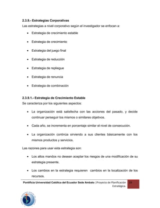 2.3.9.- Estrategias Corporativas
Las estrategias a nivel corporativo según el investigador se enfocan a:
• Estrategia de crecimiento estable
• Estrategia de crecimiento
• Estrategia del juego final
• Estrategia de reducción
• Estrategia de repliegue
• Estrategia de renuncia
• Estrategia de combinación
2.3.9.1.- Estrategia de Crecimiento Estable
Se caracteriza por los siguientes aspectos:
• La organización está satisfecha con las acciones del pasado, y decide
continuar perseguir los mismos o similares objetivos.
• Cada año, se incrementa en porcentaje similar el nivel de consecución.
• La organización continúa sirviendo a sus clientes básicamente con los
mismos productos y servicios.
Las razones para usar esta estrategia son:
• Los altos mandos no desean aceptar los riesgos de una modificación de su
estrategia presente.
• Los cambios en la estrategia requieren cambios en la localización de los
recursos.
Pontificia Universidad Católica del Ecuador Sede Ambato |Proyecto de Planificación
Estratégica.
19
 