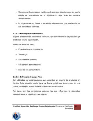 • Un crecimiento demasiado rápido puede acarrear situaciones en las que la
escala de operaciones de la organización deja atrás los recursos
administrativos.
• La organización no desea, o se resiste a los cambios que puedan afectar
sus productos o servicios.
2.3.9.2.- Estrategia de Crecimiento
Supone añadir nuevos productos o sustitutos, que son similares a los productos ya
existentes en una organización.
Involucran aspectos como:
• Experiencia de la organización
• Tecnología
• Sus líneas de producto
• Sus canales de distribución
• Base de sus consumidores
2.3.9.3.- Estrategia de Juego Final
Son utilizadas por organizaciones que presentan un entorno de productos en
declive. Esta situación puede darse de forma global para la empresa, en una
unidad de negocio, en una línea de productos o en una marca.
Por tanto, son las condiciones externas las que influencian la alternativa
estratégica que el investigador va a tomar:
Pontificia Universidad Católica del Ecuador Sede Ambato |Proyecto de Planificación
Estratégica.
20
 