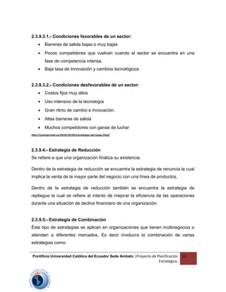 2.3.9.3.1.- Condiciones favorables de un sector:
• Barreras de salida bajas o muy bajas
• Pocos competidores que vuelvan cuando el sector se encuentra en una
fase de competencia intensa.
• Baja tasa de Innovación y cambios tecnológicos
2.3.9.3.2.- Condiciones desfavorables de un sector:
• Costos fijos muy altos
• Uso intensivo de la tecnología
• Gran ritmo de cambio e Innovación.
• Altas barreras de salida
• Muchos competidores con ganas de luchar
http://yoemprendo.es/2010/10/26/estrategias-del-juego-final/
2.3.9.4.- Estrategia de Reducción
Se refiere a que una organización finaliza su existencia.
Dentro de la estrategia de reducción se encuentra la estrategia de renuncia la cual
implica la venta de la mayor parte del negocio con una línea de productos.
Dentro de la estrategia de reducción también se encuentra la estrategia de
repliegue la cual se refiere al intento de mejorar la eficiencia de las operaciones
durante una situación de declive financiero de una organización.
2.3.9.5.- Estrategia de Combinación
Éste tipo de estrategias se aplican en organizaciones que tienen multinegocios o
atienden a diferentes mercados. Es decir involucra la combinación de varias
estrategias como:
Pontificia Universidad Católica del Ecuador Sede Ambato |Proyecto de Planificación
Estratégica.
21
 