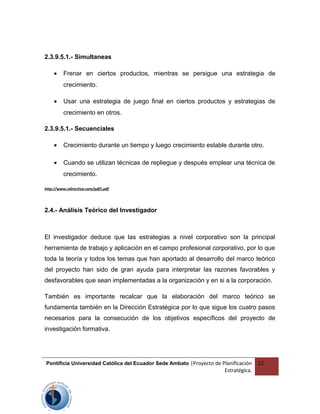 2.3.9.5.1.- Simultaneas
• Frenar en ciertos productos, mientras se persigue una estrategia de
crecimiento.
• Usar una estrategia de juego final en ciertos productos y estrategias de
crecimiento en otros.
2.3.9.5.1.- Secuenciales
• Crecimiento durante un tiempo y luego crecimiento estable durante otro.
• Cuando se utilizan técnicas de repliegue y después emplear una técnica de
crecimiento.
http://www.cdirectiva.com/pdf1.pdf
2.4.- Análisis Teórico del Investigador
El investigador deduce que las estrategias a nivel corporativo son la principal
herramienta de trabajo y aplicación en el campo profesional corporativo, por lo que
toda la teoría y todos los temas que han aportado al desarrollo del marco teórico
del proyecto han sido de gran ayuda para interpretar las razones favorables y
desfavorables que sean implementadas a la organización y en si a la corporación.
También es importante recalcar que la elaboración del marco teórico se
fundamenta también en la Dirección Estratégica por lo que sigue los cuatro pasos
necesarios para la consecución de los objetivos específicos del proyecto de
investigación formativa.
Pontificia Universidad Católica del Ecuador Sede Ambato |Proyecto de Planificación
Estratégica.
22
 