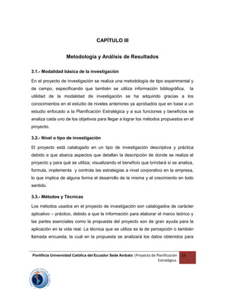CAPÍTULO III
Metodología y Análisis de Resultados
3.1.- Modalidad básica de la investigación
En el proyecto de investigación se realiza una metodología de tipo experimental y
de campo, especificando que también se utiliza información bibliográfica, la
utilidad de la modalidad de investigación se ha adquirido gracias a los
conocimientos en el estudio de niveles anteriores ya aprobados que en base a un
estudio enfocado a la Planificación Estratégica y a sus funciones y beneficios se
analiza cada uno de los objetivos para llegar a lograr los métodos propuestos en el
proyecto.
3.2.- Nivel o tipo de investigación
El proyecto está catalogado en un tipo de investigación descriptiva y práctica
debido a que abarca aspectos que detallan la descripción de donde se realiza el
proyecto y para qué se utiliza; visualizando el beneficio que brindará si se analiza,
formula, implementa y controla las estrategias a nivel corporativo en la empresa,
lo que implica de alguna forma el desarrollo de la misma y el crecimiento en todo
sentido.
3.3.- Métodos y Técnicas
Los métodos usados en el proyecto de investigación son catalogados de carácter
aplicativo – práctico, debido a que la información para elaborar el marco teórico y
las partes esenciales como la propuesta del proyecto son de gran ayuda para la
aplicación en la vida real. La técnica que se utiliza es la de percepción o también
llamada encuesta, la cual en la propuesta se analizará los datos obtenidos para
Pontificia Universidad Católica del Ecuador Sede Ambato |Proyecto de Planificación
Estratégica.
23
 
