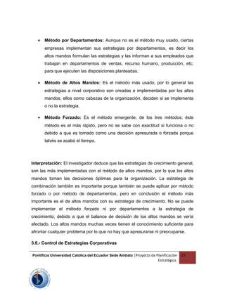 • Método por Departamentos: Aunque no es el método muy usado, ciertas
empresas implementan sus estrategias por departamentos, es decir los
altos mandos formulan las estrategias y las informan a sus empleados que
trabajan en departamentos de ventas, recurso humano, producción, etc;
para que ejecuten las disposiciones planteadas.
• Método de Altos Mandos: Es el método más usado, por lo general las
estrategias a nivel corporativo son creadas e implementadas por los altos
mandos, ellos como cabezas de la organización, deciden si se implementa
o no la estrategia.
• Método Forzado: Es el método emergente, de los tres métodos; éste
método es el más rápido, pero no se sabe con exactitud si funciona o no
debido a que es tomado como una decisión apresurada o forzada porque
talvés se acabó el tiempo.
Interpretación: El investigador deduce que las estrategias de crecimiento general,
son las más implementadas con el método de altos mandos, por lo que los altos
mandos toman las decisiones óptimas para la organización. La estrategia de
combinación también es importante porque también se puede aplicar por método
forzado o por método de departamentos, pero en conclusión el método más
importante es el de altos mandos con su estrategia de crecimiento. No se puede
implementar el método forzado ni por departamentos a la estrategia de
crecimiento, debido a que el balance de decisión de los altos mandos se vería
afectado. Los altos mandos muchas veces tienen el conocimiento suficiente para
afrontar cualquier problema por lo que no hay que apresurarse ni preocuparse.
3.6.- Control de Estrategias Corporativas
Pontificia Universidad Católica del Ecuador Sede Ambato |Proyecto de Planificación
Estratégica.
27
 