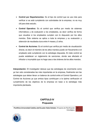 • Control por Departamentos: Es el tipo de control que se usa más para
verificar si se está cumpliendo con actividades de la empresa, no es muy
útil para éste estudio.
• Control Operativo: Es el control que verifica por medio de sistemas
informáticos y de evaluación a los empleados, es decir verifica de forma
que visualiza si los empleados cumplen con lo dispuesto por los altos
mandos. Éste sistema se aplica a toda la empresa y su evaluación y
obtención de resultados dura entre 4 meses y 2 años.
• Control de Acciones: Es el control que verifica por medio de visualización
directa, es decir el miembro de los altos mandos puede ver físicamente si el
empleado está cumpliendo con la estrategia dispuesta. En éste control se
puede establecer un reglamento de sanciones, donde sea afectado el
infractor o incumplido que no haga caso a las órdenes de los altos mandos.
Interpretación: El investigador deduce que las estrategias de crecimiento como
ya han sido consideradas las más importantes en la empresa, finalmente son las
estrategias que deben llevar un balance de control entre el Control Operativo y el
Control de Acciones ya que ambos tipos contribuyen a la óptima verificación al
cumplimiento de los objetivos de la empresa en base a la estrategia más
importante planteada.
CAPÍTULO IV
Propuesta
Pontificia Universidad Católica del Ecuador Sede Ambato |Proyecto de Planificación
Estratégica.
29
 