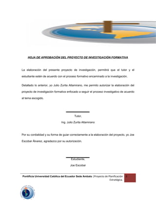HOJA DE APROBACIÓN DEL PROYECTO DE INVESTIGACIÓN FORMATIVA
La elaboración del presente proyecto de investigación, permitirá que el tutor y el
estudiante estén de acuerdo con el proceso formativo encaminado a la investigación.
Detallado lo anterior, yo Julio Zurita Altamirano, me permito autorizar la elaboración del
proyecto de investigación formativa enfocado a seguir el proceso investigativo de acuerdo
al tema escogido.
Tutor,
Ing. Julio Zurita Altamirano
Por su cordialidad y su forma de guiar correctamente a la elaboración del proyecto, yo Joe
Escobar Álvarez, agradezco por su autorización.
Estudiante,
Joe Escobar
Pontificia Universidad Católica del Ecuador Sede Ambato |Proyecto de Planificación
Estratégica.
3
 