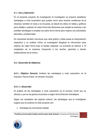 4.1.- Uso y Aplicación
En el presente proyecto de investigación el investigador se propone establecer
estrategias a nivel corporativo que puedan servir para resolver problemas de la
empresa; también en base a la encuesta, se tabuló los datos en tablas y gráficos
para detallar y explicar de mejor forma las decisiones que adopta la empresa y las
posibles estrategias a emplear por parte de la misma para mejorar sus actividades
laborales y profesionales.
Es importante también mencionar que cada gráfico y tabla posee la interpretación
respectiva y su análisis crítico, el investigador desglosó la información para
explicar de mejor forma todo el trabajo realizado. La encuesta se efectuó a 15
empleados de la empresa incluyendo a los dueños, gerentes y demás
colaboradores de la misma.
4.2.- Desarrollo de Objetivos
4.2.1.- Objetivo General: Analizar las estrategias a nivel corporativo en la
empresa “García Autos” en Ambato- Ecuador.
4.2.1.1.- Desarrollo
El análisis de las estrategias a nivel corporativo es el proceso inicial que se
efectúa y que se da gracias al proceso a seguir de la Dirección Estratégica.
Según los resultados del capítulo anterior, las estrategias que el investigador
sugiere que se analicen en éste proyecto son:
• Estrategia de crecimiento estable
Pontificia Universidad Católica del Ecuador Sede Ambato |Proyecto de Planificación
Estratégica.
30
 