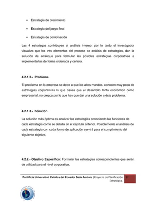 • Estrategia de crecimiento
• Estrategia del juego final
• Estrategia de combinación
Las 4 estrategas contribuyen al análisis interno, por lo tanto el investigador
visualiza que los tres elementos del proceso de análisis de estrategias, dan la
solución de arranque para formular las posibles estrategias corporativas e
implementarlas de forma ordenada y certera.
4.2.1.2.- Problema
El problema en la empresa se debe a que los altos mandos, conocen muy poco de
estrategias corporativas lo que causa que el desarrollo tanto económico como
empresarial, no crezca por lo que hay que dar una solución a éste problema.
4.2.1.3.- Solución
La solución más óptima es analizar las estrategias conociendo las funciones de
cada estrategia como se detalla en el capítulo anterior. Posiblemente el análisis de
cada estrategia con cada forma de aplicación servirá para el cumplimiento del
siguiente objetivo.
4.2.2.- Objetivo Específico: Formular las estrategias correspondientes que serán
de utilidad para el nivel corporativo.
Pontificia Universidad Católica del Ecuador Sede Ambato |Proyecto de Planificación
Estratégica.
31
 