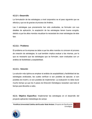 4.2.2.1.- Desarrollo
La formulación de las estrategias a nivel corporativo es el paso siguiente que se
efectúa y que se da gracias al proceso de Análisis.
Las 4 estrategas que previamente han sido analizadas, se formulan con sus
detalles de aplicación, la aceptación de las estrategias tienen buena acogida,
debido a que los altos mandos visualizan la necesidad de crear estrategias de éste
tipo.
4.2.2.2.- Problema
El problema en la empresa se debe a que los altos mandos no conocen el proceso
de creación de estrategias, lo cual también implica evaluar a las mismas, por lo
que es necesario que las estrategias que se formulen, sean evaluadas con un
análisis de factibilidad y aceptabilidad.
4.2.2.3.- Solución
La solución más óptima es emplear el análisis de aceptabilidad y factibilidad de las
estrategias analizadas, las cuales verifican si son posibles de ejecutar, si son
posibles de invertir y si son posibles de implementar. La evaluación no debe durar
mucho tiempo ya que los 4 pasos de Dirección Estratégica necesitan casi todo el
tiempo para llevarlos a cabo.
4.2.3.- Objetivo Específico: Implementar las estrategias en el desarrollo del
proyecto aplicando metodología de campo
Pontificia Universidad Católica del Ecuador Sede Ambato |Proyecto de Planificación
Estratégica.
32
 