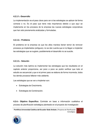 4.2.3.1.- Desarrollo
La implementación es el paso clave para ver si las estrategias se aplican de forma
correcta o no. Es el paso que tiene más importancia debido a que aquí se
implementa en los procesos de la empresa las nuevas estrategias corporativas
que han sido previamente analizadas y formuladas.
4.2.3.2.- Problema
El problema en la empresa es que los altos mandos tienen temor de remover
procesos ya implantados (antiguos), no se dan cuenta que si no llegan a implantar
las estrategias que se sugiere, posiblemente el desarrollo no se suscite.
4.2.3.3.- Solución
La solución más óptima es implementar las estrategias que los resultados en el
capitulo anterior proporciona, así poco a poco se podrá verificar que todo el
estudio es secuencial y que si el primer paso se elabora de forma incorrecta, todos
los demás procesos fallaran más adelante.
Las estrategias que se van a implantar son:
• Estrategias de Crecimiento.
• Estrategias de Combinación.
4.2.4.- Objetivo Específico: Controlar en base a información cualitativa el
proceso de planificación estratégica planteado en el proyecto de investigación
Pontificia Universidad Católica del Ecuador Sede Ambato |Proyecto de Planificación
Estratégica.
33
 