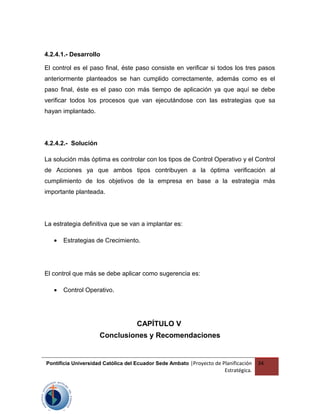4.2.4.1.- Desarrollo
El control es el paso final, éste paso consiste en verificar si todos los tres pasos
anteriormente planteados se han cumplido correctamente, además como es el
paso final, éste es el paso con más tiempo de aplicación ya que aquí se debe
verificar todos los procesos que van ejecutándose con las estrategias que sa
hayan implantado.
4.2.4.2.- Solución
La solución más óptima es controlar con los tipos de Control Operativo y el Control
de Acciones ya que ambos tipos contribuyen a la óptima verificación al
cumplimiento de los objetivos de la empresa en base a la estrategia más
importante planteada.
La estrategia definitiva que se van a implantar es:
• Estrategias de Crecimiento.
El control que más se debe aplicar como sugerencia es:
• Control Operativo.
CAPÍTULO V
Conclusiones y Recomendaciones
Pontificia Universidad Católica del Ecuador Sede Ambato |Proyecto de Planificación
Estratégica.
34
 