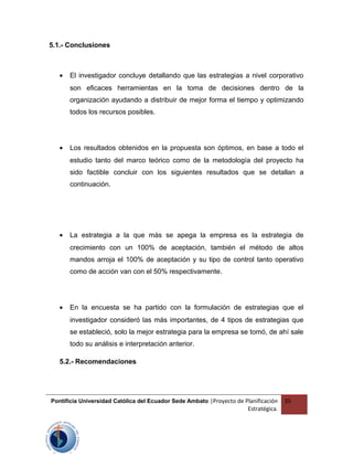 5.1.- Conclusiones
• El investigador concluye detallando que las estrategias a nivel corporativo
son eficaces herramientas en la toma de decisiones dentro de la
organización ayudando a distribuir de mejor forma el tiempo y optimizando
todos los recursos posibles.
• Los resultados obtenidos en la propuesta son óptimos, en base a todo el
estudio tanto del marco teórico como de la metodología del proyecto ha
sido factible concluir con los siguientes resultados que se detallan a
continuación.
• La estrategia a la que más se apega la empresa es la estrategia de
crecimiento con un 100% de aceptación, también el método de altos
mandos arroja el 100% de aceptación y su tipo de control tanto operativo
como de acción van con el 50% respectivamente.
• En la encuesta se ha partido con la formulación de estrategias que el
investigador consideró las más importantes, de 4 tipos de estrategias que
se estableció, solo la mejor estrategia para la empresa se tomó, de ahí sale
todo su análisis e interpretación anterior.
5.2.- Recomendaciones
Pontificia Universidad Católica del Ecuador Sede Ambato |Proyecto de Planificación
Estratégica.
35
 