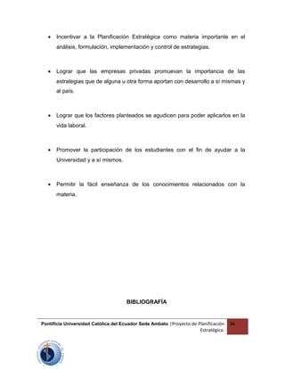 • Incentivar a la Planificación Estratégica como materia importante en el
análisis, formulación, implementación y control de estrategias.
• Lograr que las empresas privadas promuevan la importancia de las
estrategias que de alguna u otra forma aportan con desarrollo a sí mismas y
al país.
• Lograr que los factores planteados se agudicen para poder aplicarlos en la
vida laboral.
• Promover la participación de los estudiantes con el fin de ayudar a la
Universidad y a sí mismos.
• Permitir la fácil enseñanza de los conocimientos relacionados con la
materia.
BIBLIOGRAFÍA
Pontificia Universidad Católica del Ecuador Sede Ambato |Proyecto de Planificación
Estratégica.
36
 