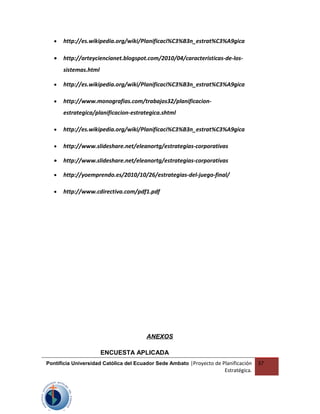 • http://es.wikipedia.org/wiki/Planificaci%C3%B3n_estrat%C3%A9gica
• http://arteyciencianet.blogspot.com/2010/04/caracteristicas-de-los-
sistemas.html
• http://es.wikipedia.org/wiki/Planificaci%C3%B3n_estrat%C3%A9gica
• http://www.monografias.com/trabajos32/planificacion-
estrategica/planificacion-estrategica.shtml
• http://es.wikipedia.org/wiki/Planificaci%C3%B3n_estrat%C3%A9gica
• http://www.slideshare.net/eleanortg/estrategias-corporativas
• http://www.slideshare.net/eleanortg/estrategias-corporativas
• http://yoemprendo.es/2010/10/26/estrategias-del-juego-final/
• http://www.cdirectiva.com/pdf1.pdf
ANEXOS
ENCUESTA APLICADA
Pontificia Universidad Católica del Ecuador Sede Ambato |Proyecto de Planificación
Estratégica.
37
 