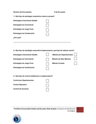 Nombre del Encuestado: # de Encuesta:
1.- Qué tipo de estrategia corporativa crearía y porque?
Estrategias Crecimiento Estable
Estrategias de Crecimiento
Estrategias de Juego Final
Estrategias de Combinación
¿Por qué?
....................................................................................................................................
2.- Qué tipo de estrategia corporativa Implementaría y qué tipo de método usaría?
Estrategias Crecimiento Estable Método por Departamentos
Estrategias de Crecimiento Método de Altos Mandos
Estrategias de Juego Final Método Forzado
Estrategias de Combinación
3.- Qué tipo de control establecería e implementaría?
Control por Departamentos
Control Operativo
Control de Acciones
Pontificia Universidad Católica del Ecuador Sede Ambato |Proyecto de Planificación
Estratégica.
38
 