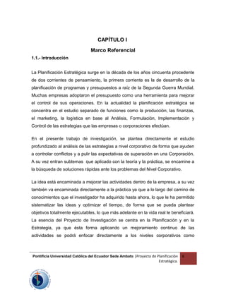 CAPÍTULO I
Marco Referencial
1.1.- Introducción
La Planificación Estratégica surge en la década de los años cincuenta procedente
de dos corrientes de pensamiento, la primera corriente es la de desarrollo de la
planificación de programas y presupuestos a raíz de la Segunda Guerra Mundial.
Muchas empresas adoptaron el presupuesto como una herramienta para mejorar
el control de sus operaciones. En la actualidad la planificación estratégica se
concentra en el estudio separado de funciones como la producción, las finanzas,
el marketing, la logística en base al Análisis, Formulación, Implementación y
Control de las estrategias que las empresas o corporaciones efectúan.
En el presente trabajo de investigación, se plantea directamente el estudio
profundizado al análisis de las estrategias a nivel corporativo de forma que ayuden
a controlar conflictos y a pulir las expectativas de superación en una Corporación.
A su vez entran subtemas que aplicado con la teoría y la práctica, se encamine a
la búsqueda de soluciones rápidas ante los problemas del Nivel Corporativo.
La idea está encaminada a mejorar las actividades dentro de la empresa, a su vez
también va encaminada directamente a la práctica ya que a lo largo del camino de
conocimientos que el investigador ha adquirido hasta ahora, lo que le ha permitido
sistematizar las ideas y optimizar el tiempo, de forma que se pueda plantear
objetivos totalmente ejecutables, lo que más adelante en la vida real le beneficiará.
La esencia del Proyecto de Investigación se centra en la Planificación y en la
Estrategia, ya que ésta forma aplicando un mejoramiento continuo de las
actividades se podrá enfocar directamente a los niveles corporativos como
Pontificia Universidad Católica del Ecuador Sede Ambato |Proyecto de Planificación
Estratégica.
6
 