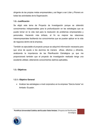 dirigente de las propias metas empresariales y así llegar a ser Líder y Pionero en
todas las actividades de la Organización.
1.2.- Justificación
Se eligió este tema de Proyecto de Investigación porque se obtendrá
conocimientos indispensables para la profundización en las estrategias que se
puede tomar en la vida real para la resolución de problemas empresariales y
personales. Haciendo más énfasis, el fin es mejorar las relaciones
interempresariales facilitando los conocimientos que se puedan aplicar en la vida
de negocios dentro de la empresa.
También es ejecutable el proyecto porque se adquirirá información necesaria para
que sirva de ayuda a los alumnos de manera eficaz, efectiva y eficiente,
analizando la importancia de las Planificación Estratégica ya que me
proporcionará también que el proyecto de investigación realizado tenga una
excelente utilidad, obteniendo conocimientos óptimos aplicables.
1.3.- Objetivos
1.3.1.- Objetivo General
• Analizar las estrategias a nivel corporativo en la empresa “García Autos” en
Ambato- Ecuador.
Pontificia Universidad Católica del Ecuador Sede Ambato |Proyecto de Planificación
Estratégica.
7
 