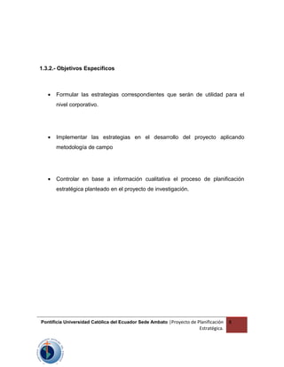 1.3.2.- Objetivos Específicos
• Formular las estrategias correspondientes que serán de utilidad para el
nivel corporativo.
• Implementar las estrategias en el desarrollo del proyecto aplicando
metodología de campo
• Controlar en base a información cualitativa el proceso de planificación
estratégica planteado en el proyecto de investigación.
Pontificia Universidad Católica del Ecuador Sede Ambato |Proyecto de Planificación
Estratégica.
8
 