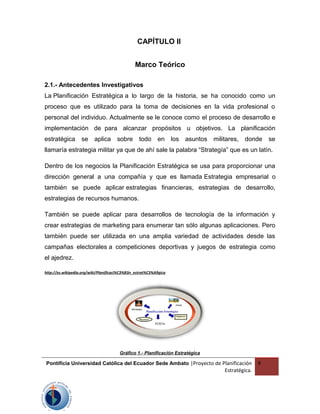 CAPÍTULO II
Marco Teórico
2.1.- Antecedentes Investigativos
La Planificación Estratégica a lo largo de la historia, se ha conocido como un
proceso que es utilizado para la toma de decisiones en la vida profesional o
personal del individuo. Actualmente se le conoce como el proceso de desarrollo e
implementación de para alcanzar propósitos u objetivos. La planificación
estratégica se aplica sobre todo en los asuntos militares, donde se
llamaría estrategia militar ya que de ahí sale la palabra “Strategía” que es un latín.
Dentro de los negocios la Planificación Estratégica se usa para proporcionar una
dirección general a una compañía y que es llamada Estrategia empresarial o
también se puede aplicar estrategias financieras, estrategias de desarrollo,
estrategias de recursos humanos.
También se puede aplicar para desarrollos de tecnología de la información y
crear estrategias de marketing para enumerar tan sólo algunas aplicaciones. Pero
también puede ser utilizada en una amplia variedad de actividades desde las
campañas electorales a competiciones deportivas y juegos de estrategia como
el ajedrez.
http://es.wikipedia.org/wiki/Planificaci%C3%B3n_estrat%C3%A9gica
Gráfico 1.- Planificación Estratégica
Pontificia Universidad Católica del Ecuador Sede Ambato |Proyecto de Planificación
Estratégica.
9
 