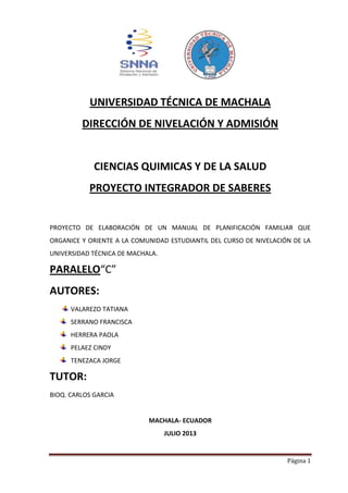 Página 1
UNIVERSIDAD TÉCNICA DE MACHALA
DIRECCIÓN DE NIVELACIÓN Y ADMISIÓN
CIENCIAS QUIMICAS Y DE LA SALUD
PROYECTO INTEGRADOR DE SABERES
PROYECTO DE ELABORACIÓN DE UN MANUAL DE PLANIFICACIÓN FAMILIAR QUE
ORGANICE Y ORIENTE A LA COMUNIDAD ESTUDIANTIL DEL CURSO DE NIVELACIÓN DE LA
UNIVERSIDAD TÉCNICA DE MACHALA.
PARALELO“C”
AUTORES:
VALAREZO TATIANA
SERRANO FRANCISCA
HERRERA PAOLA
PELAEZ CINDY
TENEZACA JORGE
TUTOR:
BIOQ. CARLOS GARCIA
MACHALA- ECUADOR
JULIO 2013
 