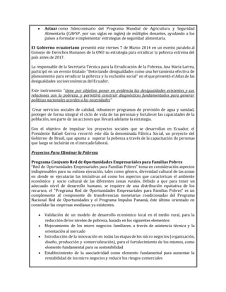  Actuar como fideicomisario del Programa Mundial de Agricultura y Seguridad
Alimentaria (GAFSP, por sus siglas en inglés) de múltiples donantes, ayudando a los
países a formular e implementar estrategias de seguridad alimentaria.
El Gobierno ecuatoriano presentó este viernes 7 de Marzo 2014 en un evento paralelo al
Consejo de Derechos Humanos de la ONU su estrategia para erradicar la pobreza extrema del
país antes de 2017.
La responsable de la Secretaría Técnica para la Erradicación de la Pobreza, Ana María Larrea,
participó en un evento titulado "Detectando desigualdades como una herramienta efectiva de
planeamiento para erradicar la pobreza y la exclusión social" en el que presentó el Atlas de las
desigualdades socioeconómicas del Ecuador.
Este instrumento "tiene por objetivo poner en evidencia las desigualdades existentes y sus
relaciones con la pobreza, y permitirá construir diagnósticos fundamentados para generar
políticas nacionales acordes a las necesidades"
Crear servicios sociales de calidad, robustecer programas de provisión de agua y sanidad,
proteger de forma integral el ciclo de vida de las personas y fortalecer las capacidades de la
población, son parte de las acciones que llevará adelante la estrategia.
Con el objetivo de impulsar los proyectos sociales que se desarrollan en Ecuador, el
Presidente Rafael Correa recorrió este día la denominada Fábrica Social, un proyecto del
Gobierno de Brasil, que apunta a superar la pobreza a través de la capacitación de personas
que luego se incluirán en el mercado laboral.
Proyectos Para Eliminar la Pobreza
Programa Conjunto Red de Oportunidades Empresariales para Familias Pobres
“Red de Oportunidades Empresariales para Familias Pobres” toma en consideración aspectos
indispensables para su exitosa ejecución, tales como género, diversidad cultural de las zonas
en donde se ejecutarán las iniciativas así como los aspectos que caracterizan el ambiente
económico y socio cultural de las diferentes zonas rurales. Debido a que para tener un
adecuado nivel de desarrollo humano, se requiere de una distribución equitativa de los
recursos, el “Programa Red de Oportunidades Empresariales para Familias Pobres” es un
complemento al componente de transferencias monetarias condicionadas del Programa
Nacional Red de Oportunidades y el Programa Impulso Panamá, éste último orientado en
consolidar las empresas medianas ya existentes.
 Validación de un modelo de desarrollo económico local en el medio rural, para la
reducción de los niveles de pobreza, basado en los siguientes elementos:
 Mejoramiento de los micro negocios familiares, a través de asistencia técnica y la
orientación al mercado
 Introducción de la innovación en todas las etapas de los micro negocios (organización,
diseño, producción y comercialización), para el fortalecimiento de los mismos, como
elemento fundamental para su sostenibilidad
 Establecimiento de la asociatividad como elemento fundamental para aumentar la
rentabilidad de los micro negocios y reducir los riesgos comerciales
 