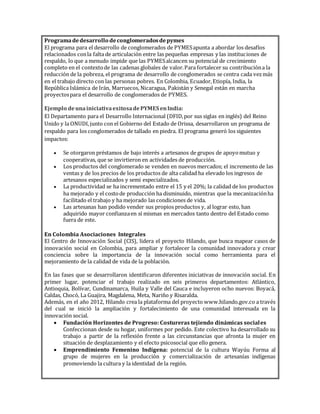 Programadedesarrollo deconglomeradosdepymes
El programa para el desarrollo de conglomerados de PYMESapunta a abordar los desafíos
relacionados conla falta de articulación entre las pequeñas empresas y las instituciones de
respaldo, lo que a menudo impide que las PYMESalcancen su potencial de crecimiento
completo en el contextode las cadenas globales de valor.Para fortalecer su contribucióna la
reducción de la pobreza, el programa de desarrollo de conglomerados se centra cada vezmás
en el trabajo directo con las personas pobres. En Colombia, Ecuador,Etiopía, India, la
República Islámica de Irán, Marruecos, Nicaragua, Pakistán y Senegal están en marcha
proyectospara el desarrollo de conglomerados de PYMES.
Ejemplo deunainiciativaexitosadePYMES enIndia:
El Departamento para el Desarrollo Internacional (DFID,por sus siglas en inglés) del Reino
Unido y la ONUDI,junto con el Gobierno del Estado de Orissa, desarrollaron un programa de
respaldo para los conglomerados de tallado en piedra. El programa generó los siguientes
impactos:
 Se otorgaron préstamos de bajo interés a artesanos de grupos de apoyomutuo y
cooperativas, que se invirtieron en actividades de producción.
 Los productos del conglomerado se venden en nuevos mercados; el incremento de las
ventas y de los precios de los productos de alta calidad ha elevado los ingresos de
artesanos especializados y semi especializados.
 La productividad se ha incrementado entre el 15 y el 20%; la calidad de los productos
ha mejorado y el costode producción ha disminuido, mientras que la mecanizaciónha
facilitado el trabajo y ha mejorado las condiciones de vida.
 Las artesanas han podido vender sus propios productos y, al lograr esto, han
adquirido mayor confianzaen sí mismas en mercados tanto dentro del Estado como
fuera de este.
En Colombia Asociaciones Integrales
El Centro de Innovación Social (CIS), lidera el proyecto Hilando, que busca mapear casos de
innovación social en Colombia, para ampliar y fortalecer la comunidad innovadora y crear
conciencia sobre la importancia de la innovación social como herramienta para el
mejoramiento de la calidad de vida de la población.
En las fases que se desarrollaron identiﬁcaron diferentes iniciativas de innovación social. En
primer lugar, potenciar el trabajo realizado en seis primeros departamentos: Atlántico,
Antioquia, Bolívar, Cundinamarca, Huila y Valle del Cauca e incluyeron ocho nuevos: Boyacá,
Caldas, Chocó, La Guajira, Magdalena, Meta, Nariño y Risaralda.
Además, en el año 2012, Hilando crea la plataforma del proyecto www.hilando.gov.co a través
del cual se inició la ampliación y fortalecimiento de una comunidad interesada en la
innovación social.
 Fundación Horizontes de Progreso: Costureras tejiendo dinámicas sociales
Confeccionan desde su hogar, uniformes por pedido. Este colectivo ha desarrollado su
trabajo a partir de la reflexión frente a las circunstancias que afronta la mujer en
situación de desplazamiento y el efecto psicosocial que ello genera.
 Emprendimiento Femenino Indígena: potencial de la cultura Wayúu Forma al
grupo de mujeres en la producción y comercialización de artesanías indígenas
promoviendo la cultura y la identidad de la región.
 