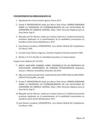 Página| 20
VIII.REFERENCIAS BIBLIOGRAFICAS
1. Agrolanzarote servicio insular agrario. Enero 2012
2. Dustin, P. MICROTUBULOS citado por Marco Tulio Urizar. PRIMER SEMINARIO
SOBRE LA ENSEÑANZA DE FITOMEJORAMIENTO EN LAS FACULTADES DE
AGRONOMIA DE AMERICA CENTRAL. Mayo 1968. Dirección Regional para la
Zona Norte. Pag 41
3. Miyazaki and Orr-Weaver citado por Cristina Gutierres C. Análisis funcional de
proteínas implicadas en el mantenimiento de la estabilidad cromosómica en
mamíferos [tesis doctoral].Salamanca. 2012
4. Juan Ramon Lacadena. CITOGENETICA. 1era edición. Madrid. Ed. Complutense,
S.A. Marzo 1996.
5. Cornide; Lima; Gálvez y Sigarroa.. Genética Vegetal y Fitomejoramiento",1985.
6. Martín, G. O. Y G. Rovella. La esterilidad masculina y el mejoramiento
Vegetal. Serie didáctica Nº 24,1993.
7. BRICIA ANAYANKY BARRERA ROMO. DESARROLLO DE UN PROTOCOLO DE
DUPLICACIÓN CROMOSÓMICA EN HÍBRIDOS INTERGENÉRICOS Helianthus
annuus x Tithonia rotundifolia. Diciembre del 2010
8. http://ucv.altavoz.net/prontus_unidacad/site/artic/20061206/asocfile/20061
206142710/astudillo__luis.pdf
9. Dustin, P. MICROTUBULOS citado por Marco Tulio Urizar. PRIMER SEMINARIO
SOBRE LA ENSEÑANZA DE FITOMEJORAMIENTO EN LAS FACULTADES DE
AGRONOMIA DE AMERICA CENTRAL. Mayo 1968. Dirección Regional para la
Zona Norte. Pag 41
10. Miyazaki and Orr-Weaver citado por Cristina Gutierres C. Análisis funcional de
proteínas implicadas en el mantenimiento de la estabilidad cromosómica en
mamíferos [tesis doctoral].Salamanca. 2012
11. Juan Ramon Lacadena. CITOGENETICA. 1era edición. Madrid. Ed. Complutense,
S.A. Marzo 1996.
 