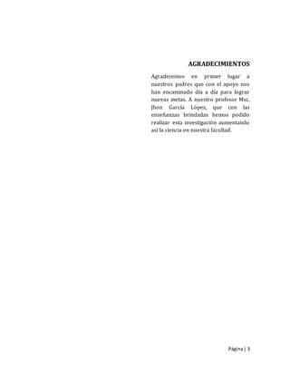 Página| 3
AGRADECIMIENTOS
Agradecemos en primer lugar a
nuestros padres que con el apoyo nos
han encaminado día a día para lograr
nuevas metas. A nuestro profesor Msc.
Jhon García López, que con las
enseñanzas brindadas hemos podido
realizar esta investigación aumentando
así la ciencia en nuestra facultad.
 