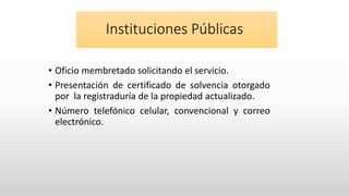 Instituciones Públicas
• Oficio membretado solicitando el servicio.
• Presentación de certificado de solvencia otorgado
por la registraduría de la propiedad actualizado.
• Número telefónico celular, convencional y correo
electrónico.
 