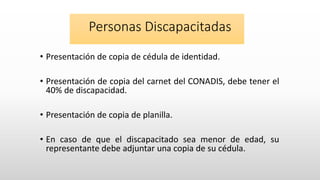 Personas Discapacitadas
• Presentación de copia de cédula de identidad.
• Presentación de copia del carnet del CONADIS, debe tener el
40% de discapacidad.
• Presentación de copia de planilla.
• En caso de que el discapacitado sea menor de edad, su
representante debe adjuntar una copia de su cédula.
 