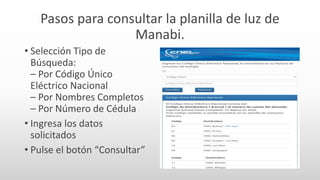 Pasos para consultar la planilla de luz de
Manabi.
• Selección Tipo de
Búsqueda:
– Por Código Único
Eléctrico Nacional
– Por Nombres Completos
– Por Número de Cédula
• Ingresa los datos
solicitados
• Pulse el botón “Consultar”
 