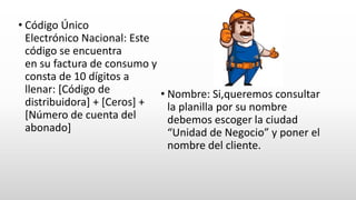 • Código Único
Electrónico Nacional: Este
código se encuentra
en su factura de consumo y
consta de 10 dígitos a
llenar: [Código de
distribuidora] + [Ceros] +
[Número de cuenta del
abonado]
• Nombre: Si,queremos consultar
la planilla por su nombre
debemos escoger la ciudad
“Unidad de Negocio” y poner el
nombre del cliente.
 