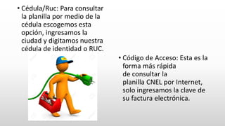 • Cédula/Ruc: Para consultar
la planilla por medio de la
cédula escogemos esta
opción, ingresamos la
ciudad y digitamos nuestra
cédula de identidad o RUC.
• Código de Acceso: Esta es la
forma más rápida
de consultar la
planilla CNEL por Internet,
solo ingresamos la clave de
su factura electrónica.
 
