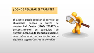 El Cliente puede solicitar el servicio de
alumbrado público a través de
nuestro Call Center (1800- 263537) o
presencialmente en cualquiera de
nuestras agencias de atención al cliente,
cuya información se encuentra en la
siguiente página: Centros de atención.
¿DÓNDE REALIZAR EL TRÁMITE?
 